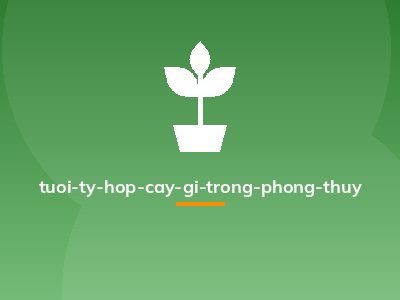 tuoi-ty-hop-cay-gi-trong-phong-thuy